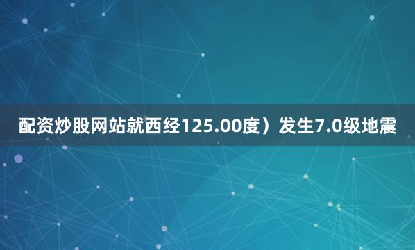 配资炒股网站就西经125.00度）发生7.0级地震